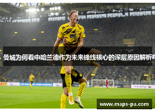 曼城为何看中哈兰德作为未来锋线核心的深层原因解析