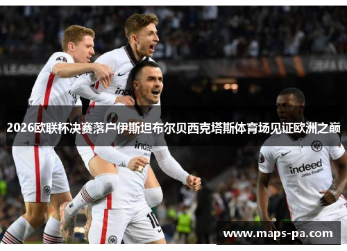 2026欧联杯决赛落户伊斯坦布尔贝西克塔斯体育场见证欧洲之巅