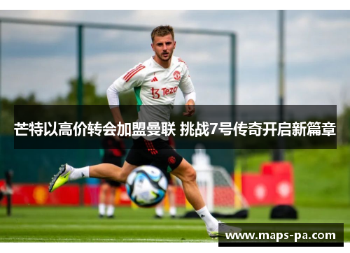 芒特以高价转会加盟曼联 挑战7号传奇开启新篇章 芒特以高价转会加盟曼联 挑战7号传奇开启新篇章