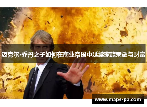 迈克尔·乔丹之子如何在商业帝国中延续家族荣耀与财富