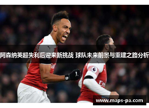 阿森纳英超失利后迎来新挑战 球队未来前景与重建之路分析