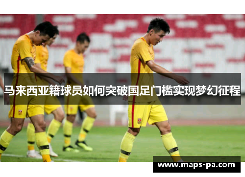 马来西亚籍球员如何突破国足门槛实现梦幻征程