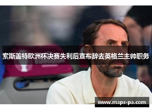 索斯盖特欧洲杯决赛失利后宣布辞去英格兰主帅职务